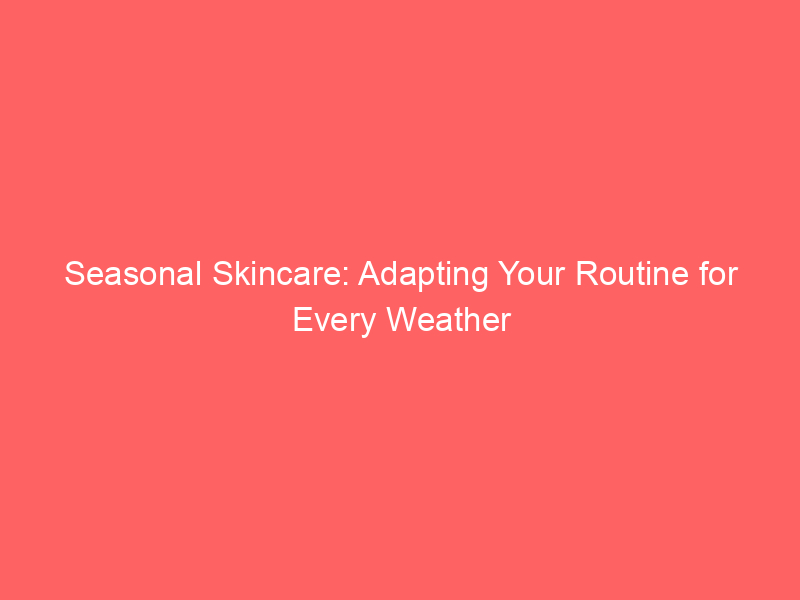 Seasonal Skincare: Adapting Your Routine for Every Weather