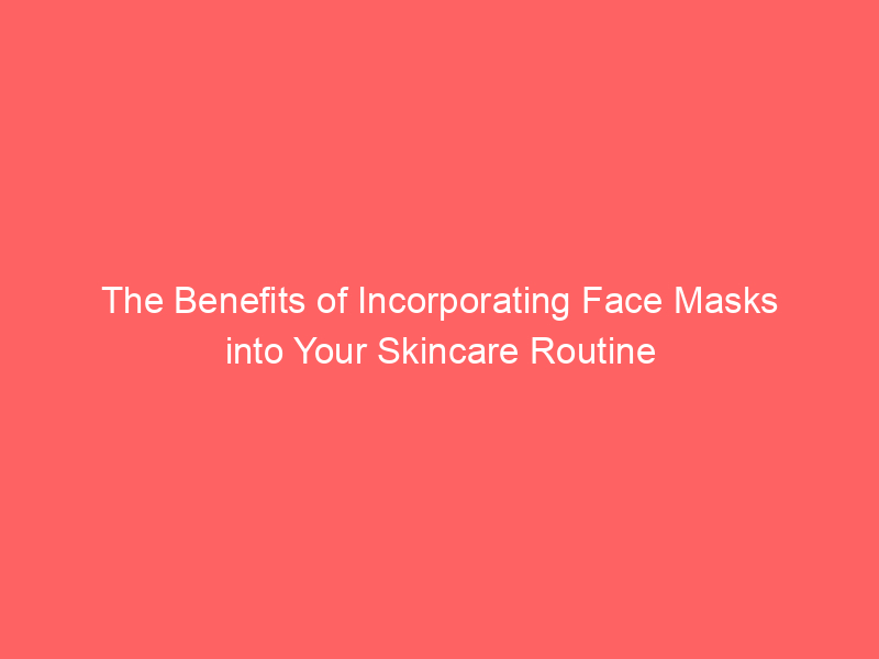 The Benefits of Incorporating Face Masks into Your Skincare Routine
