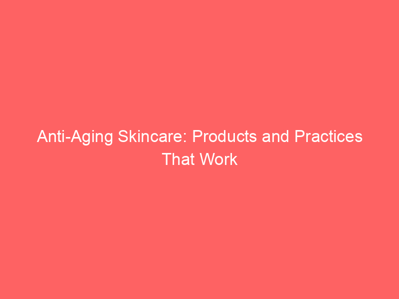Anti-Aging Skincare: Products and Practices That Work