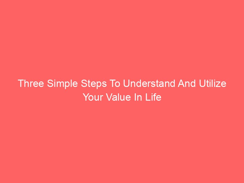 Three Simple Steps To Understand And Utilize Your Value In Life