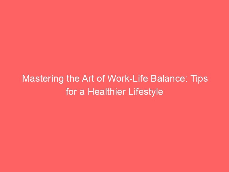 Mastering the Art of Work-Life Balance: Tips for a Healthier Lifestyle