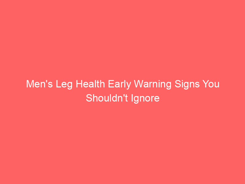 Men’s Leg Health Early Warning Signs You Shouldn’t Ignore
