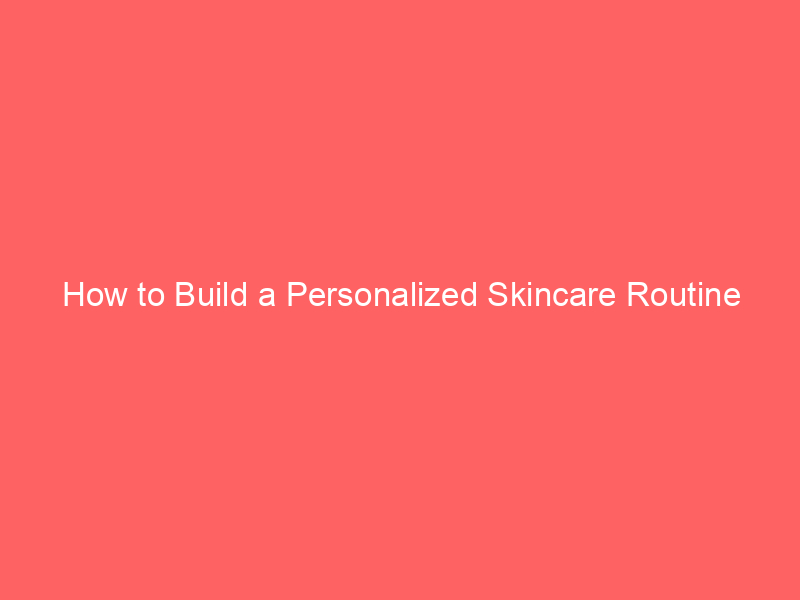How to Build a Personalized Skincare Routine