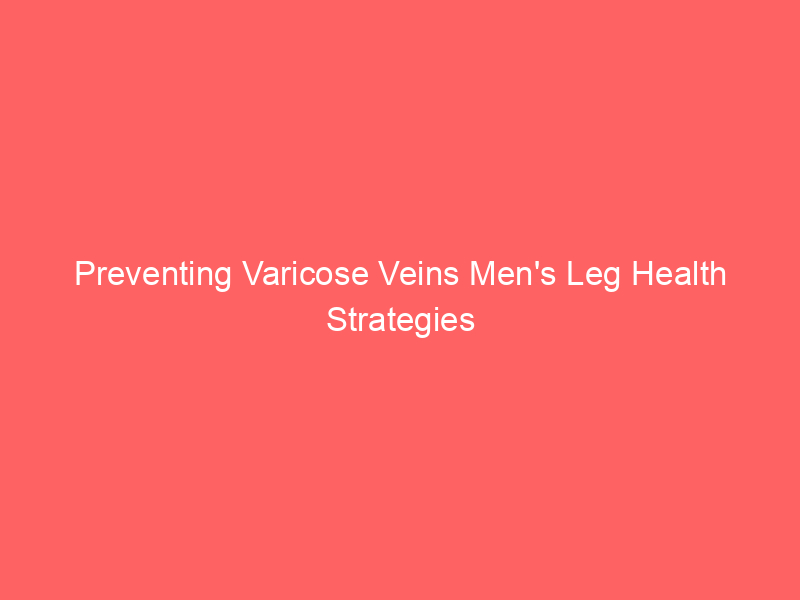 Preventing Varicose Veins Men’s Leg Health Strategies